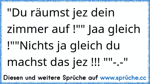 "Du räumst jez dein zimmer auf !"
" Jaa gleich !"
"Nichts ja gleich du machst das jez !!! "
"-.-"