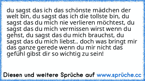 du sagst das ich das schönste mädchen der welt bin, du sagst das ich die tollste bin, du sagst das du mich nie verlieren möchtest, du sagst das du mich vermissen wirst wenn du gehst, du sagst das du mich brauchst, du sagst das du mich liebst.. doch was bringt mir das ganze gerede wenn du mir nicht das gefühl gibst dir so wichtig zu sein!