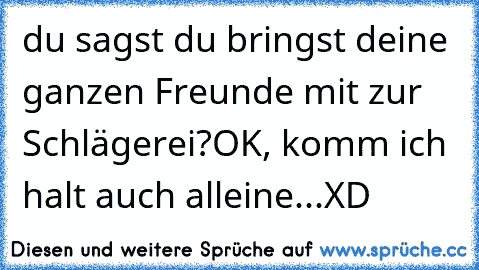 du sagst du bringst deine ganzen Freunde mit zur Schlägerei?
OK, komm ich halt auch alleine...XD