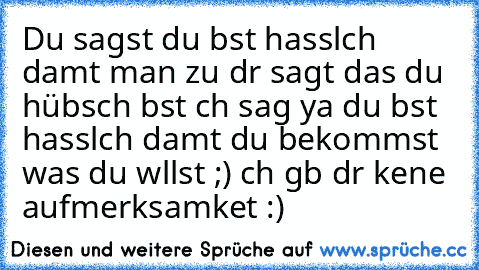 Du sagst du bıst hasslıch damıt man zu dır sagt das du hübsch bıst ıch sag ya du bıst hasslıch damıt du bekommst was du wıllst ;) ıch gıb dır keıne aufmerksamkeıt :)