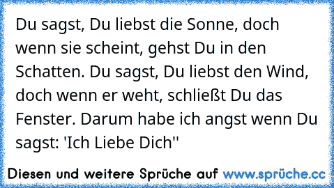 Du sagst, Du liebst die Sonne, doch wenn sie scheint, gehst Du in den Schatten. Du sagst, Du liebst den Wind, doch wenn er weht, schließt Du das Fenster. Darum habe ich angst wenn Du sagst: ´'Ich Liebe Dich''