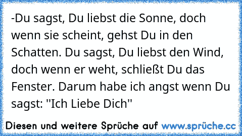 -Du sagst, Du liebst die Sonne, doch wenn sie scheint, gehst Du in den Schatten. Du sagst, Du liebst den Wind, doch wenn er weht, schließt Du das Fenster. Darum habe ich angst wenn Du sagst: ''Ich Liebe Dich''