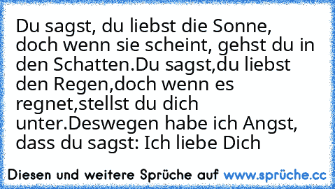 Du sagst, du liebst die Sonne, doch wenn sie scheint, gehst du in den Schatten.
Du sagst,du liebst den Regen,doch wenn es regnet,stellst du dich unter.
Deswegen habe ich Angst, dass du sagst: Ich liebe Dich