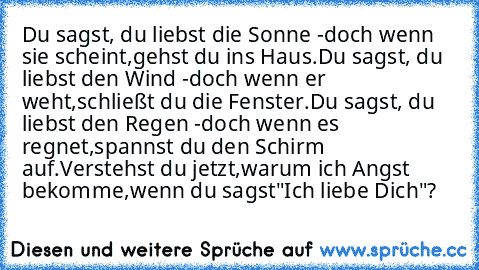 Du sagst, du liebst die Sonne -
doch wenn sie scheint,
gehst du ins Haus.
Du sagst, du liebst den Wind -
doch wenn er weht,
schließt du die Fenster.
Du sagst, du liebst den Regen -
doch wenn es regnet,
spannst du den Schirm auf.
Verstehst du jetzt,
warum ich Angst bekomme,
wenn du sagst
"Ich liebe Dich"?