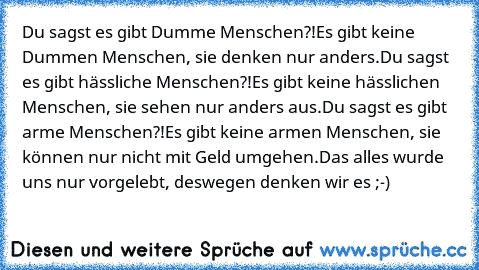 Du sagst es gibt Dumme Menschen?!
Es gibt keine Dummen Menschen, sie denken nur anders.
Du sagst es gibt hässliche Menschen?!
Es gibt keine hässlichen Menschen, sie sehen nur anders aus.
Du sagst es gibt arme Menschen?!
Es gibt keine armen Menschen, sie können nur nicht mit Geld umgehen.
Das alles wurde uns nur vorgelebt, deswegen denken wir es ;-)