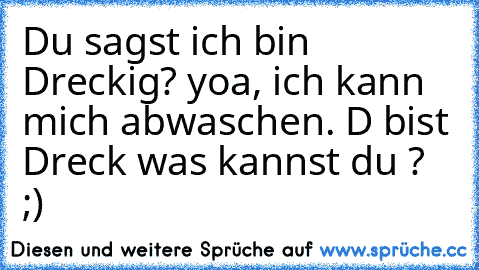 Du sagst ich bin Dreckig? yoa, ich kann mich abwaschen. D bist Dreck was kannst du ? ;)