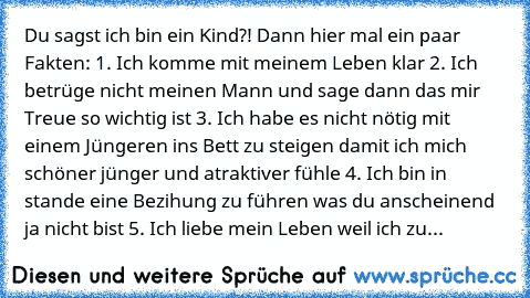 Du sagst ich bin ein Kind?! Dann hier mal ein paar Fakten: 1. Ich komme mit meinem Leben klar 2. Ich betrüge nicht meinen Mann und sage dann das mir Treue so wichtig ist 3. Ich habe es nicht nötig mit einem Jüngeren ins Bett zu steigen damit ich mich schöner jünger und atraktiver fühle 4. Ich bin in stande eine Bezihung zu führen was du anscheinend ja nicht bist 5. Ich liebe mein Leben weil ich...