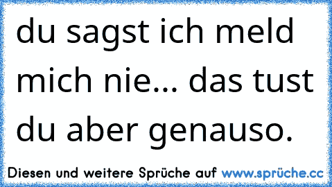 du sagst ich meld mich nie... das tust du aber genauso.