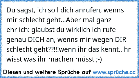 Du sagst, ich soll dich anrufen, wenns mir schlecht geht...
Aber mal ganz ehrlich: glaubst du wirklich ich rufe genau DICH an, wenns mir wegen DIR schlecht geht??!!!
wenn ihr das kennt..ihr wisst was ihr machen müsst ;-)