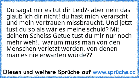 Du sagst mir es tut dir Leid?- aber nein das glaub ich dir nicht! du hast mich verarscht und mein Vertrauen missbraucht. Und jetzt tust du so als wär es meine schuld? Mit deinem Scheiss Getue tust du mir nur noch mehr weh!
.. warum muss man von den Menschen verletzt werden, von denen man es nie erwarten würde??