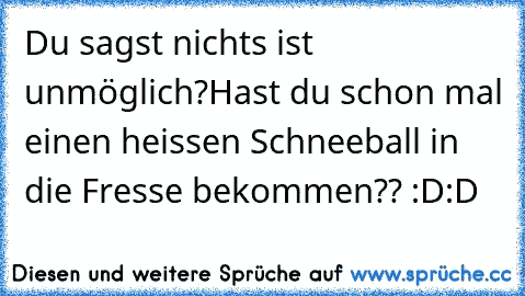 Du sagst nichts ist unmöglich?
Hast du schon mal einen heissen Schneeball in die Fresse bekommen?? :D:D