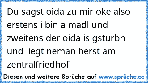 Du sagst oida zu mir oke also erstens i bin a madl und zweitens der oida is gsturbn und liegt neman herst am zentralfriedhof