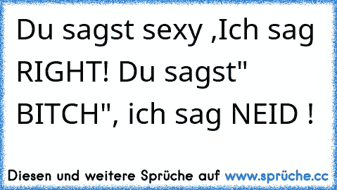 Du sagst sexy ,Ich sag RIGHT! Du sagst" BITCH", ich sag NEID !