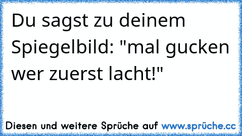 Du sagst zu deinem Spiegelbild: "mal gucken wer zuerst lacht!"