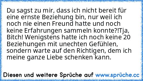 Du sagst zu mir, dass ich nicht bereit für eine ernste Beziehung bin, nur weil ich noch nie einen Freund hatte und noch keine Erfahrungen sammeln konnte?!
Tja, Bitch! Wenigstens hatte ich noch keine 20 Beziehungen mit unechten Gefühlen, sondern warte auf den Richtigen, dem ich meine ganze Liebe schenken kann.
♥