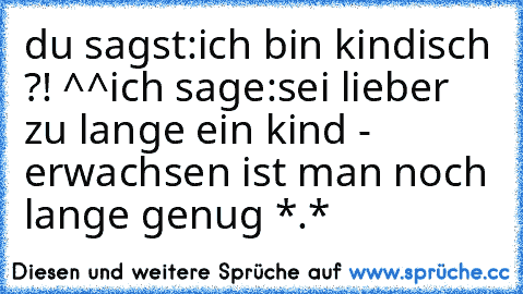 du sagst:
ich bin kindisch ?! ^^
ich sage:
sei lieber zu lange ein kind - erwachsen ist man noch lange genug *.*