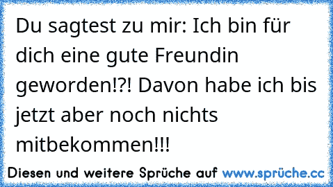 Du sagtest zu mir: Ich bin für dich eine gute Freundin geworden!?! Davon habe ich bis jetzt aber noch nichts mitbekommen!!!