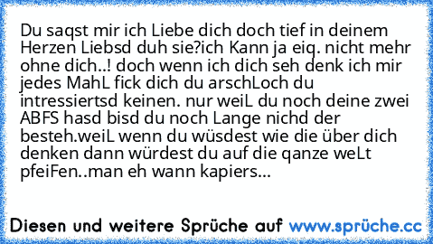 Du saqst mir ich Liebe dich doch tief in deinem ♥ Herzen Liebsd duh sie?
ich Kann ja eiq. nicht mehr ohne dich..! doch wenn ich dich seh denk ich mir jedes MahL fick dich du arschLoch du intressiertsd keinen. nur weiL du noch deine zwei ´´ABF´S´´ hasd bisd du noch Lange nichd der besteh.
weiL wenn du wüsdest wie die über dich denken dann würdest du auf die qanze weLt pfeiFen..
ma´n eh wann kapi...