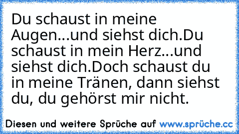 Du schaust in meine Augen...und siehst dich.
Du schaust in mein Herz...und siehst dich.
Doch schaust du in meine Tränen, dann siehst du, du gehörst mir nicht.