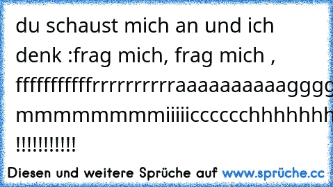 du schaust mich an und ich denk :
frag mich, frag mich , fffffffffffrrrrrrrrrraaaaaaaaaaggggggggg mmmmmmmmiiiiicccccchhhhhhhh !!!!!!!!!!! ♥