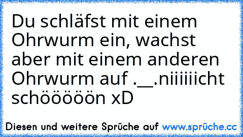 Du schläfst mit einem Ohrwurm ein, wachst aber mit einem anderen Ohrwurm auf .__.
niiiiiicht schööööön xD