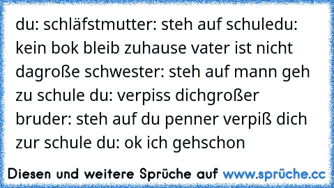 du: schläfst
mutter: steh auf schule
du: kein bok bleib zuhause vater ist nicht da
große schwester: steh auf mann geh zu schule 
du: verpiss dich
großer bruder: steh auf du penner verpiß dich zur schule 
du: ok ich gehschon