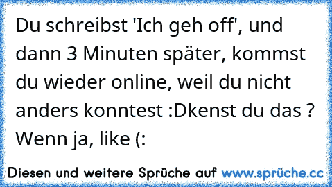 Du schreibst 'Ich geh off', und dann 3 Minuten später, kommst du wieder online, weil du nicht anders konntest :D
kenst du das ? Wenn ja, like (: