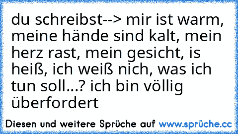 du schreibst--> mir ist warm, meine hände sind kalt, mein herz rast, mein gesicht, is heiß, ich weiß nich, was ich tun soll...? ich bin völlig überfordert