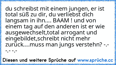 du schreibst mit einem jungen, er ist total süß zu dir, du verliebst dich langsam in ihn.... BAAM ! und von einem tag auf den anderen ist er wie ausgewechselt,total arrogant und eingebildet,schreibt nicht mehr zurück....muss man jungs verstehn? -.- -.- -.-