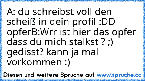 A: du schreibst voll den scheiß in dein profil :DD opfer
B:Wrr ist hier das opfer dass du mich stalkst ? ;)
    gedisst? kann ja mal vorkommen :)