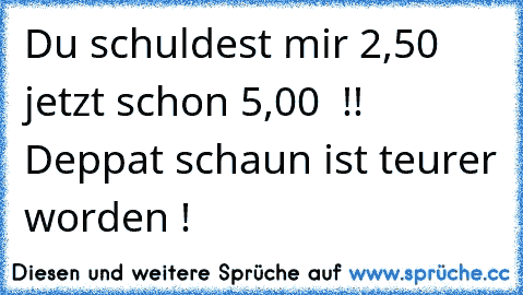 Du schuldest mir 2,50 € jetzt schon 5,00€  !! Deppat schaun ist teurer worden !