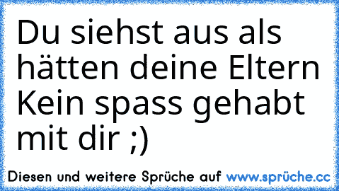 Du siehst aus als hätten deine Eltern Kein spass gehabt mit dir ;)