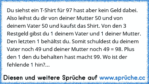 Du siehst ein T-Shirt für 97€ hast aber kein Geld dabei. Also leihst du dir von deiner Mutter 50€ und von deinem Vater 50€ und kaufst das Shirt. Von den 3€ Restgeld gibst du 1€ deinem Vater und 1€ deiner Mutter. Den letzten 1€ behältst du. Somit schuldest du deinem Vater noch 49€ und deiner Mutter noch 49€ = 98€. Plus den 1€ den du behalten hast macht 99€. Wo ist der fehlende 1€ hin?...