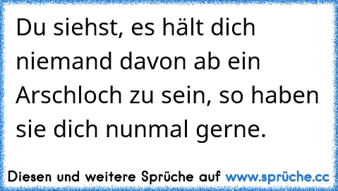 Du siehst, es hält dich niemand davon ab ein Arschloch zu sein, so haben sie dich nunmal gerne.