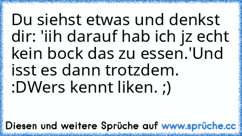 Du siehst etwas und denkst dir: 'iih darauf hab ich jz echt kein bock das zu essen.'
Und isst es dann trotzdem. :D
Wers kennt liken. ;)