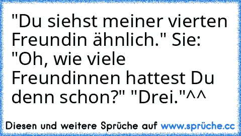 "Du siehst meiner vierten Freundin ähnlich." Sie: "Oh, wie viele Freundinnen hattest Du denn schon?" "Drei."
^^