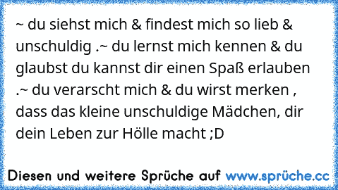 ~ du siehst mich & findest mich so lieb & unschuldig .
~ du lernst mich kennen & du glaubst du kannst dir einen Spaß erlauben .
~ du verarscht mich & du wirst merken , dass das kleine unschuldige Mädchen, dir dein Leben zur Hölle macht ;D