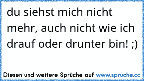 du siehst mich nicht mehr, auch nicht wie ich drauf oder drunter bin! ;)