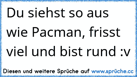 Du siehst so aus wie Pacman, frisst viel und bist rund :v