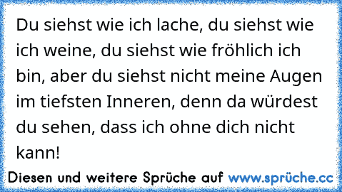 Du siehst wie ich lache, du siehst wie ich weine, du siehst wie fröhlich ich bin, aber du siehst nicht meine Augen im tiefsten Inneren, denn da würdest du sehen, dass ich ohne dich nicht kann! ♥