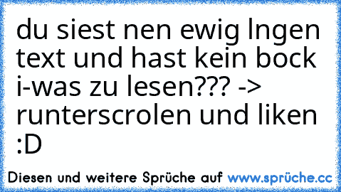 du siest nen ewig lngen text und hast kein bock i-was zu lesen??? -> runterscrolen und liken :D