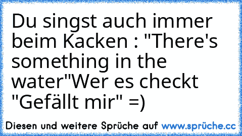 Du singst auch immer beim Kacken : "There's something in the water"
Wer es checkt "Gefällt mir" =)