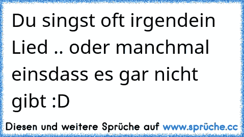 Du singst oft irgendein Lied .. oder manchmal eins
dass es gar nicht gibt :D