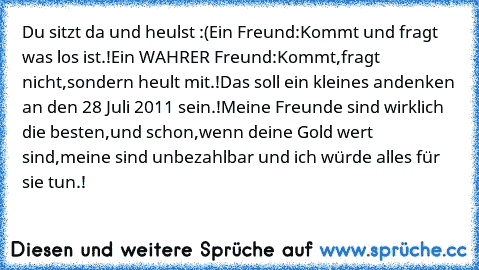 Du sitzt da und heulst :(
Ein Freund:Kommt und fragt was los ist.!
Ein WAHRER Freund:Kommt,fragt nicht,sondern heult mit.!
Das soll ein kleines andenken an den 28 Juli 2011 sein.!
Meine Freunde sind wirklich die besten,und schon,wenn deine Gold wert sind,meine sind unbezahlbar und ich würde alles für sie tun.!