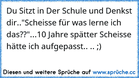 Du Sitzt in Der Schule und Denkst dir..
"Scheisse für was lerne ich das??"
...10 Jahre spätter Scheisse hätte ich aufgepasst..
 .. ;)