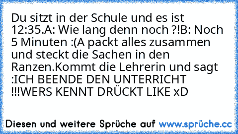 Du sitzt in der Schule und es ist 12:35.
A: Wie lang denn noch ?!
B: Noch 5 Minuten :(
A packt alles zusammen und steckt die Sachen in den Ranzen.
Kommt die Lehrerin und sagt :ICH BEENDE DEN UNTERRICHT !!!
WERS KENNT DRÜCKT LIKE xD