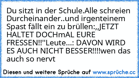 Du sitzt in der Schule.
Alle schreien Durcheinander..
und irgenteinem Spast fällt ein zu brüllen:
,,JETZT HALTET DOCHmAL EURE FRESSEN!!''
Leute...: DAVON WIRD ES AUCH NICHT BESSER!!!!
wen das auch so nervt
