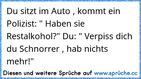 Du sitzt im Auto , kommt ein Polizist: " Haben sie Restalkohol?" Du: " Verpiss dich du Schnorrer , hab nichts mehr!"