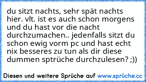 du sitzt nachts, sehr spät nachts hier. vlt. ist es auch schon morgens und du hast vor die nacht durchzumachen.. jedenfalls sitzt du schon ewig vorm pc und hast echt nix besseres zu tun als dir diese dummen sptrüche durchzulesen? ;))