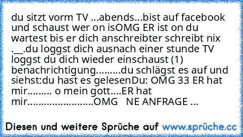 du sitzt vorm TV ...abends...bist auf facebook und schaust wer on is
OMG ER ist on 
du wartest bis er dich anschreibt
er schreibt nix .__.
du loggst dich aus
nach einer stunde TV loggst du dich wieder ein
schaust 
(1) benachrichtigung
.....
....
du schlägst es auf und siehst:
du hast es gelesen
Du: OMG ♥33 ER hat mir......... o mein gott....
ER hat mir........................
OMG ♥ ♥ ♥
NE ANFRA...